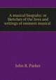 A musical biograhy: or Sketches of the lives and writings of eminent musical ., John R. Parker 