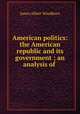 American politics: the American republic and its government ; an analysis of ., James Albert Woodburn 