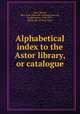 Alphabetical index to the Astor library, or catalogue, Astor library, New York. [from old catalog],Cogswell, Joseph Green, 1786-1871, [from old catalog] comp 