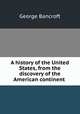 A history of the United States, from the discovery of the American continent ., George Bancroft 