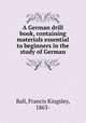 A German drill book, containing materials essential to beginners in the study of German, Ball, Francis Kingsley, 1863- 