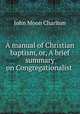 A manual of Christian baptism, or, A brief summary on Congregationalist ., John Moon Charlton 
