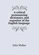 A critical pronouncing dictionary, and expositor of the English language ., Walker, John 