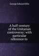 A half-century of the Unitarian controversy: with particular reference to ., Ellis George Edward 