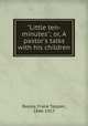 "Little ten-minutes"; or, A pastor`s talks with his children, Bayley, Frank Tappan, 1846-1917 