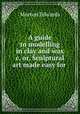 A guide to modelling in clay and wax &c. or, Sculptural art made easy for ., Morton Edwards 