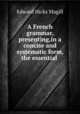 A French grammar, presenting,in a concise and systematic form, the essential ., Edward Hicks Magill 