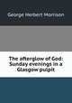 The afterglow of God: Sunday evenings in a Glasgow pulpit, George Herbert Morrison 