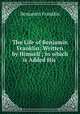 The Life of Benjamin Franklin: Written by Himself ; to which is Added His ., B. Franklin 