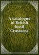 A catalogue of British fossil Crustacea, British museum (Nat. hist.) Dept. of geology. [from old catalog],Woodward, Henry, 1832-1921 