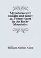 Adventures with Indians and game: or, Twenty years in the Rocky Mountains, William Alonzo Allen 