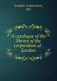 A catalogue of the library of the corporation of . London, London corporation, libr 