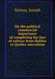On the political & commercial importance of completing the line of railway from Halifax to Quebec microform, Nelson, Joseph 