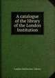 A catalogue of the library of the London Institution, London Institution. Library 