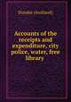 Accounts of the receipts and expenditure, city police, water, free library ., Dundee (Scotland) 