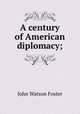 A century of American diplomacy;, John Watson Foster 