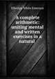 A complete arithmetic: uniting mental and written exercises in a natural ., Emerson E. White 