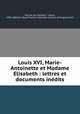 Louis XVI, Marie-Antoinette et Madame Elisabeth : lettres et documents ine?dits, Felix Feuillet de Conches 