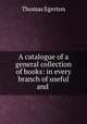 A catalogue of a general collection of books: in every branch of useful and ., Thomas Egerton 