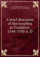 A brief discourse of the troubles at Frankfort, 1544-1558 A. D, Whittingham, William, d 1579, [from old catalog] supposed author,Arber, Edward, 1836-1912, [from old catalog] ed 