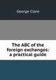 The ABC of the foreign exchanges: a practical guide, George Clare 