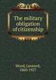 The military obligation of citizenship, Wood, Leonard, 1860-1927 