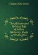 The Military and Political Life of Arthur Wellesley: Duke of Wellington, Citizen of the world 