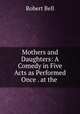Mothers and Daughters: A Comedy in Five Acts as Performed Once . at the ., Bell, Robert 