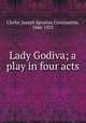 Lady Godiva; a play in four acts, Clarke, Joseph Ignatius Constantine, 1846-1925 