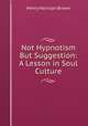 Not Hypnotism But Suggestion: A Lesson in Soul Culture., Henry Harrison Brown 