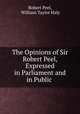 The Opinions of Sir Robert Peel, Expressed in Parliament and in Public ., Robert Peel, William Taylor Haly 