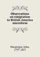 Observations on emigration to British America microform, Macgregor, John, 1797-1857 