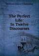 The Perfect Life: In Twelve Discourses, William Ellery Channing 