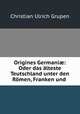 Origines Germani?: Oder das alteste Teutschland unter den Romen, Franken und ., Christian Ulrich Grupen 
