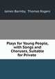 Plays for Young People, with Songs and Choruses, Suitable for Private ., James Barmby, Thomas Rogers 