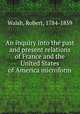 An inquiry into the past and present relations of France and the United States of America microform, Walsh, Robert, 1784-1859 