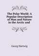 The Polar World: A Popular Description of Man and Nature in the Arctic and ., Georg Hartwig 