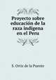 Proyecto sobre educacion de la raza indigena en el Peru, S. Ortiz de la Puente 