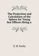 The Projection and Calculation of the Sphere for Young Sea Officers Being a ., S. M. Saxby 
