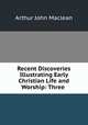 Recent Discoveries Illustrating Early Christian Life and Worship: Three ., Arthur John Maclean 