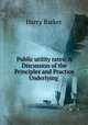 Public utility rates: A Discussion of the Principles and Practice Underlying ., Harry Barker 