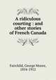 A ridiculous courting : and other stories of French Canada, Fairchild, George Moore, 1854-1912 