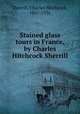 Stained glass tours in France, by Charles Hitchcock Sherrill, Sherrill, Charles Hitchcock, 1867-1936 
