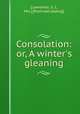 Consolation: or, A winter`s gleaning, [Lawrence, S. J., Mrs.] [from old catalog] 