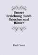 Unsere Erziehung durch Griechen und Romer, Paul Cauer 