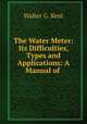 The Water Meter: Its Difficulties, Types and Applications: A Manual of ., Walter G. Kent 