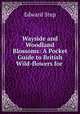 Wayside and Woodland Blossoms: A Pocket Guide to British Wild-flowers for ., Edward Step 