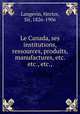 Le Canada, ses institutions, ressources, produits, manufactures, etc. etc., etc.,, Langevin, Hector, Sir, 1826-1906 