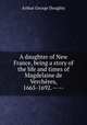 A daughter of New France, being a story of the life and times of Magdelaine de Vercheres, 1665-1692. -- --, Doughty, Arthur G. (Arthur George), Sir, 1860-1936 