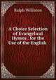A Choice Selection of Evangelical Hymns . for the Use of the English ., Ralph Williston 